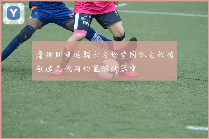 詹姆斯重返骑士与哈登同队合作将创造无代沟的篮球新篇章