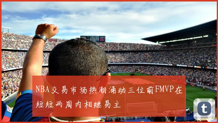 NBA交易市场热潮涌动三位前FMVP在短短两周内相继易主