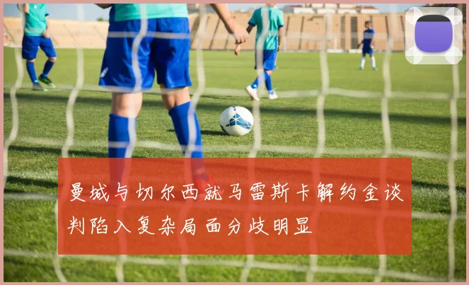 曼城与切尔西就马雷斯卡解约金谈判陷入复杂局面分歧明显