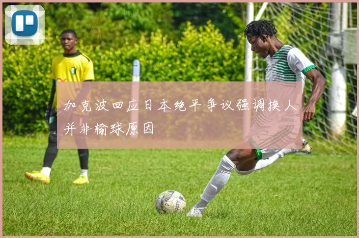 加克波回应日本绝平争议强调换人并非输球原因