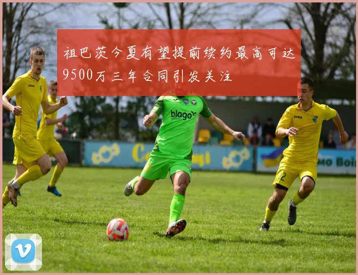 祖巴茨今夏有望提前续约最高可达9500万三年合同引发关注