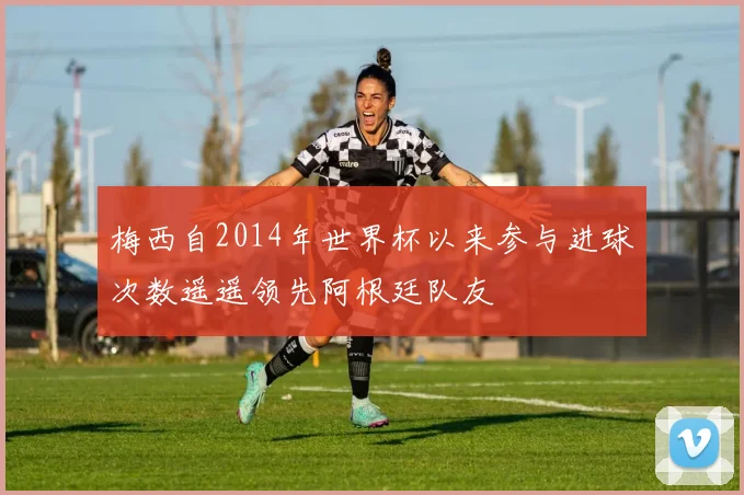 梅西自2014年世界杯以来参与进球次数遥遥领先阿根廷队友