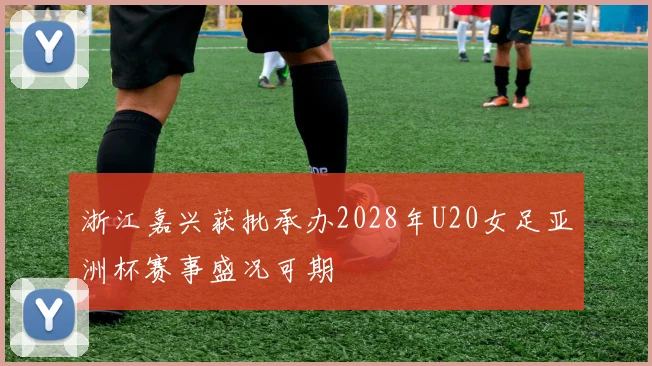 浙江嘉兴获批承办2028年U20女足亚洲杯赛事盛况可期